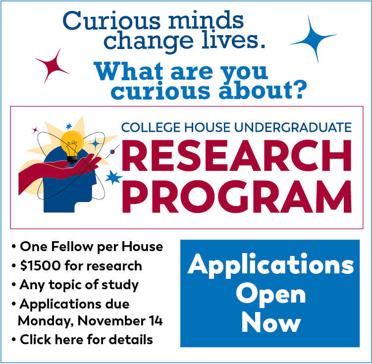 Curious minds change lives. What are you curious about?  College House Undergraduate Research Program: - One fellow per House - $1500 for research - Any topic of study - Applications due Monday, November 14 - Click here for details. Applications open now!