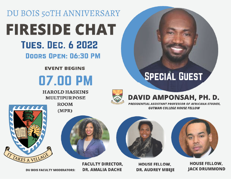Du Bois 50th Anniversary Fireside Chat: Tuesday Dec. 6, 2022, doors open 6:30pm, event begins 7:00 pm in the Harold Haskins Multipurpose Room (MPR).  With special guest David Amponsah, Presidential Assistant Professor of Africana Studies and Gutmann College House Fellow; featuring Du Bois Faculty Moderators Dr. Amalia Dache (Faculty Director), Dr. Audrey Mbeje (House Fellow) and Jack Drummonds (House Fellow)