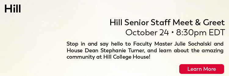 HILL: Friday, October 23rd at 8:30pm Hill Senior Staff Meet and Greet Stop in and say hello to Faculty Master, Julie Sochalski and House Dean, Stephanie Turner, and learn about the amazing community at Hill College House! Click to learn more.