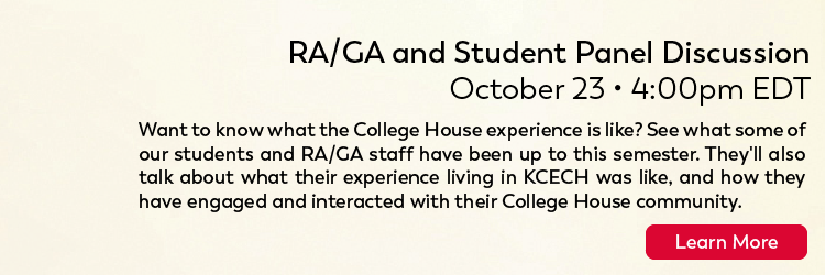 A/GA and Student Panel Discussion Friday 10/23 4PM ET Want to know what the college house experience is like? See what some of our students and RA/GA staff have been up to this semester. They'll also talk about what their experience living in KCECH was like, and how they have engaged and interacted with their college house community. Click here for more.