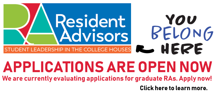 Resident Advisors: Student Leadership in the College Houses | You Belong Here. | Applications are open now - We are currently evaluating applications for graduate RAs. Apply now! Click here to learn more.
